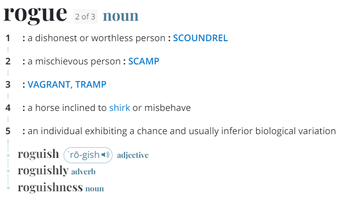 Rogue definitions: 1: a dishonest or worthless person: 2: a mischievous person 3: a horse inclined to shirk or misbehave 5: an individual exhibiting a chance and usually inferior biological variation -Video Game Localization Challenges That You Should Know